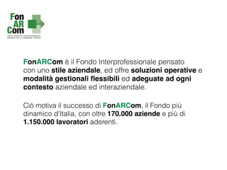 FonARCom è il Fondo Interprofessionale pensato
con uno stile aziendale, ed offre soluzioni operative e
modalità gestionali ﬂessibili ed adeguate ad ogni
contesto aziendale ed interaziendale.
Ciò motiva il successo di FonARCom, il Fondo più
dinamico d'Italia, con oltre 170.000 aziende e più di
1.150.000 lavoratori aderenti.
 
