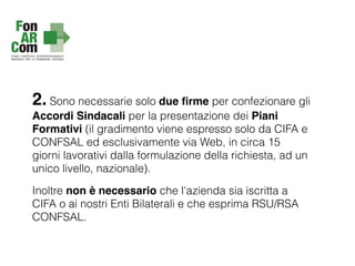 2. Sono necessarie solo due ﬁrme per confezionare gli
Accordi Sindacali per la presentazione dei Piani
Formativi (il gradimento viene espresso solo da CIFA e
CONFSAL ed esclusivamente via Web, in circa 15
giorni lavorativi dalla formulazione della richiesta, ad un
unico livello, nazionale).
Inoltre non è necessario che l'azienda sia iscritta a
CIFA o ai nostri Enti Bilaterali e che esprima RSU/RSA
CONFSAL.
 