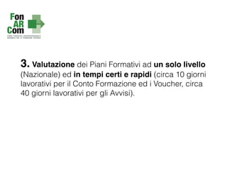 3. Valutazione dei Piani Formativi ad un solo livello
(Nazionale) ed in tempi certi e rapidi (circa 10 giorni
lavorativi per il Conto Formazione ed i Voucher, circa
40 giorni lavorativi per gli Avvisi).
 