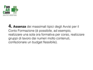 4. Assenza dei massimali tipici degli Avvisi per il
Conto Formazione (è possibile, ad esempio,
realizzare una sola ora formativa per corso, realizzare
gruppi di lavoro dai numeri molto contenuti,
confezionare un budget ﬂessibile).
 