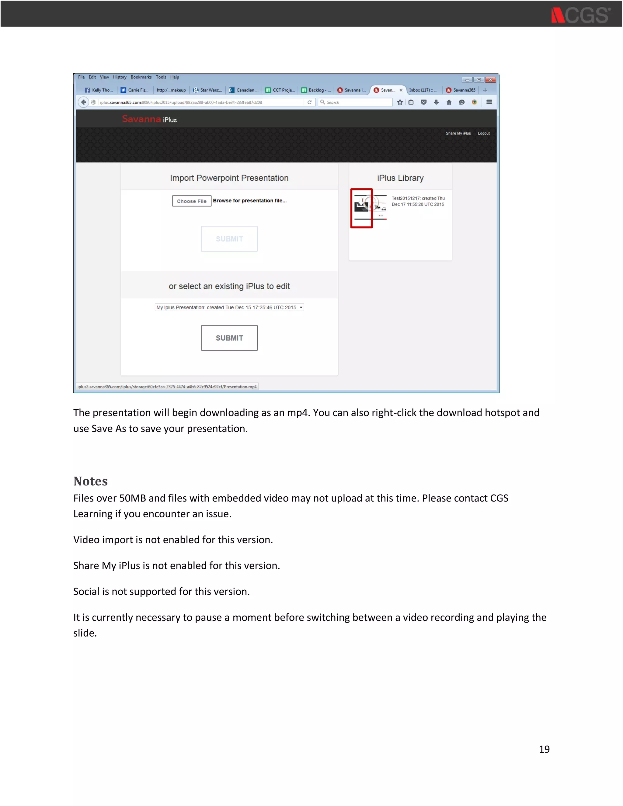 19
The presentation will begin downloading as an mp4. You can also right-click the download hotspot and
use Save As to save your presentation.
Notes
Files over 50MB and files with embedded video may not upload at this time. Please contact CGS
Learning if you encounter an issue.
Video import is not enabled for this version.
Share My iPlus is not enabled for this version.
Social is not supported for this version.
It is currently necessary to pause a moment before switching between a video recording and playing the
slide.
 