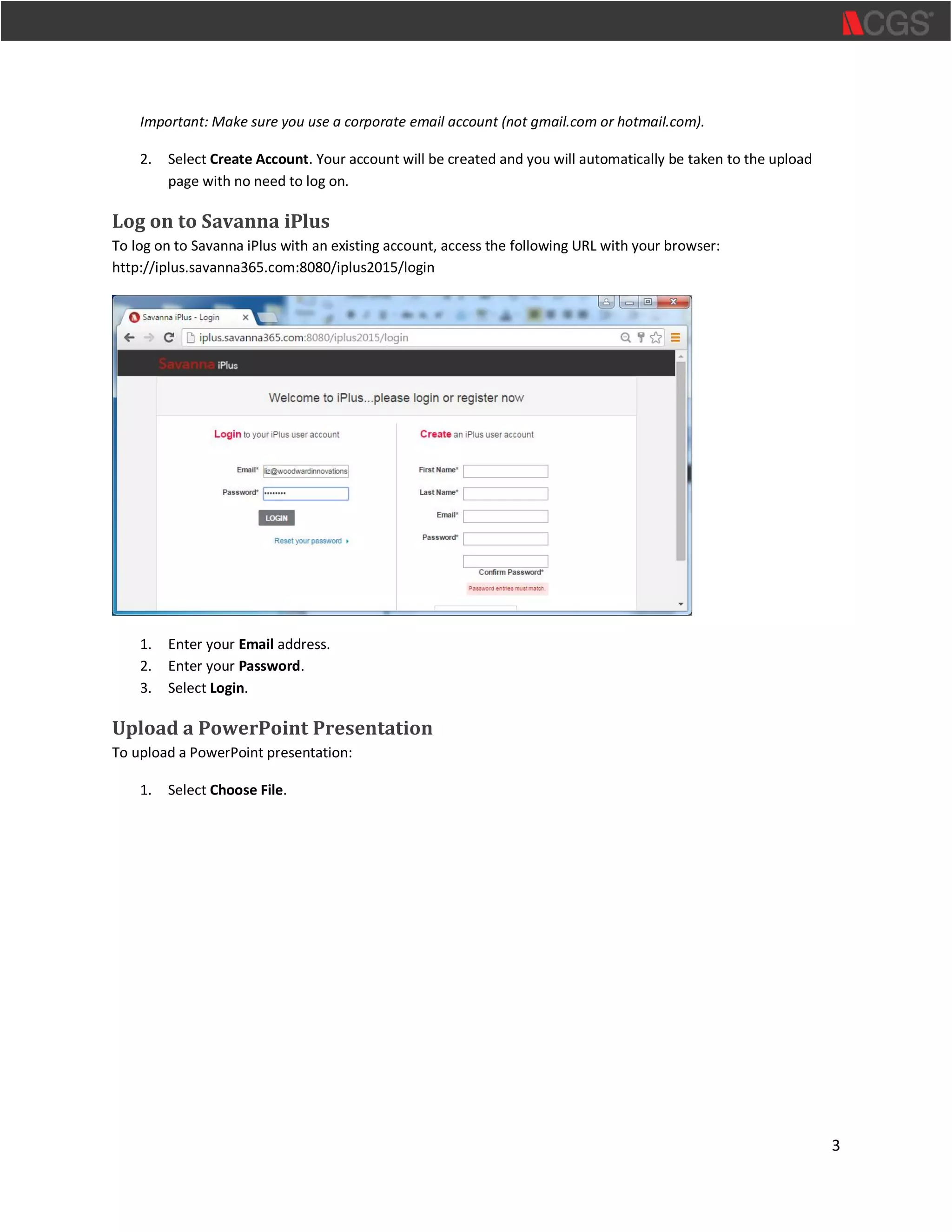 3
Important: Make sure you use a corporate email account (not gmail.com or hotmail.com).
2. Select Create Account. Your account will be created and you will automatically be taken to the upload
page with no need to log on.
Log on to Savanna iPlus
To log on to Savanna iPlus with an existing account, access the following URL with your browser:
http://iplus.savanna365.com:8080/iplus2015/login
1. Enter your Email address.
2. Enter your Password.
3. Select Login.
Upload a PowerPoint Presentation
To upload a PowerPoint presentation:
1. Select Choose File.
 