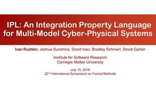 IPL: An Integration Property Language
for Multi-Model Cyber-Physical Systems
Ivan Ruchkin, Joshua Sunshine, Grant Iraci, Bradley Schmerl, David Garlan
Institute for Software Research
Carnegie Mellon University
July 15, 2018
22nd International Symposium on Formal Methods
 