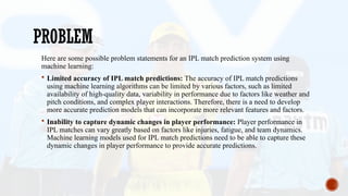 PROBLEM
Here are some possible problem statements for an IPL match prediction system using
machine learning:
 Limited accuracy of IPL match predictions: The accuracy of IPL match predictions
using machine learning algorithms can be limited by various factors, such as limited
availability of high-quality data, variability in performance due to factors like weather and
pitch conditions, and complex player interactions. Therefore, there is a need to develop
more accurate prediction models that can incorporate more relevant features and factors.
 Inability to capture dynamic changes in player performance: Player performance in
IPL matches can vary greatly based on factors like injuries, fatigue, and team dynamics.
Machine learning models used for IPL match predictions need to be able to capture these
dynamic changes in player performance to provide accurate predictions.
 