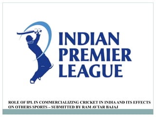 ROLE OF IPL IN COMMERCIALIZING CRICKET IN INDIA AND ITS EFFECTS
ON OTHERS SPORTS – SUBMITTED BY RAM AVTAR BAJAJ
 