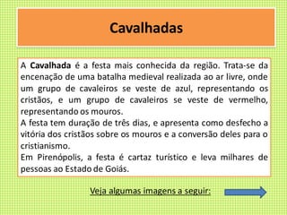 Cavalhadas
A Cavalhada é a festa mais conhecida da região. Trata-se da
encenação de uma batalha medieval realizada ao ar livre, onde
um grupo de cavaleiros se veste de azul, representando os
cristãos, e um grupo de cavaleiros se veste de vermelho,
representando os mouros.
A festa tem duração de três dias, e apresenta como desfecho a
vitória dos cristãos sobre os mouros e a conversão deles para o
cristianismo.
Em Pirenópolis, a festa é cartaz turístico e leva milhares de
pessoas ao Estado de Goiás.
Veja algumas imagens a seguir:
 
