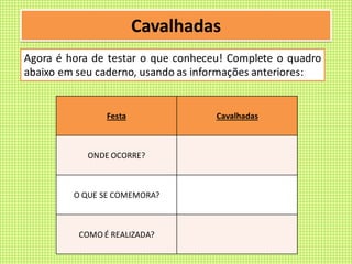 Cavalhadas
Agora é hora de testar o que conheceu! Complete o quadro
abaixo em seu caderno, usando as informações anteriores:
Festa Cavalhadas
ONDE OCORRE?
O QUE SE COMEMORA?
COMO É REALIZADA?
 