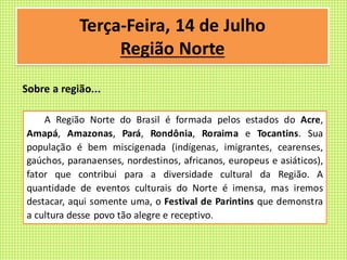A Região Norte do Brasil é formada pelos estados do Acre,
Amapá, Amazonas, Pará, Rondônia, Roraima e Tocantins. Sua
população é bem miscigenada (indígenas, imigrantes, cearenses,
gaúchos, paranaenses, nordestinos, africanos, europeus e asiáticos),
fator que contribui para a diversidade cultural da Região. A
quantidade de eventos culturais do Norte é imensa, mas iremos
destacar, aqui somente uma, o Festival de Parintins que demonstra
a cultura desse povo tão alegre e receptivo.
Terça-Feira, 14 de Julho
Região Norte
Sobre a região...
 