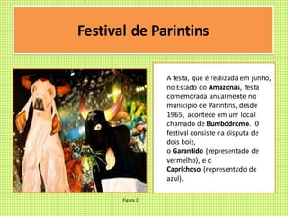 Festival de Parintins
A festa, que é realizada em junho,
no Estado do Amazonas, festa
comemorada anualmente no
município de Parintins, desde
1965, acontece em um local
chamado de Bumbódromo. O
festival consiste na disputa de
dois bois,
o Garantido (representado de
vermelho), e o
Caprichoso (representado de
azul).
Figura 2
 