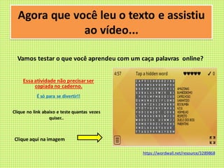 Agora que você leu o texto e assistiu
ao vídeo...
Vamos testar o que você aprendeu com um caça palavras online?
Essa atividade não precisarser
copiada no caderno.
É só para se divertir!!
Clique no link abaixo e teste quantas vezes
quiser..
Clique aqui na imagem
https://wordwall.net/resource/3289868
 