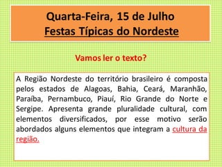 A Região Nordeste do território brasileiro é composta
pelos estados de Alagoas, Bahia, Ceará, Maranhão,
Paraíba, Pernambuco, Piauí, Rio Grande do Norte e
Sergipe. Apresenta grande pluralidade cultural, com
elementos diversificados, por esse motivo serão
abordados alguns elementos que integram a cultura da
região.
Quarta-Feira, 15 de Julho
Festas Típicas do Nordeste
Vamos ler o texto?
 