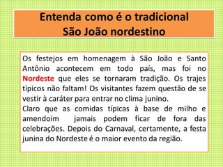 Entenda como é o tradicional
São João nordestino
Os festejos em homenagem à São João e Santo
Antônio acontecem em todo país, mas foi no
Nordeste que eles se tornaram tradição. Os trajes
típicos não faltam! Os visitantes fazem questão de se
vestir à caráter para entrar no clima junino.
Claro que as comidas típicas à base de milho e
amendoim jamais podem ficar de fora das
celebrações. Depois do Carnaval, certamente, a festa
junina do Nordeste é o maior evento da região.
 