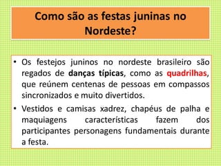 Como são as festas juninas no
Nordeste?
• Os festejos juninos no nordeste brasileiro são
regados de danças típicas, como as quadrilhas,
que reúnem centenas de pessoas em compassos
sincronizados e muito divertidos.
• Vestidos e camisas xadrez, chapéus de palha e
maquiagens características fazem dos
participantes personagens fundamentais durante
a festa.
 