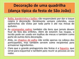 Decoração de uma quadrilha
(dança típica da festa de São João)
• Balão, bandeirinha e balões são responsáveis por dar o toque
caipira à decoração. Geralmente sempre coloridos, esses
apetrechos são vistos por toda parte e até nas mesas de
quitutes.
• As estampadas xadrez também são itens que jamais devem
ficar de fora dos enfeites. Além de estarem nas roupas, o
tecido pode ser usado em toalhas de mesas e também como
parte de outros itens decoração.
• Aliás, os chapéus de palha não estão apenas na cabeça dos
participantes, mas também servem como recipientes para
armazenar ingredientes.
• Claro que o grande protagonista das festas é a fogueira, que
serve para esquentar e também para reunir as pessoas ao seu
redor.
 