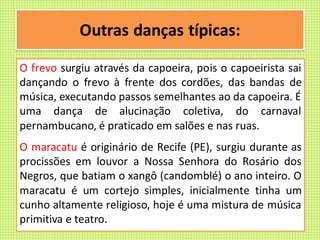 Outras danças típicas:
O frevo surgiu através da capoeira, pois o capoeirista sai
dançando o frevo à frente dos cordões, das bandas de
música, executando passos semelhantes ao da capoeira. É
uma dança de alucinação coletiva, do carnaval
pernambucano, é praticado em salões e nas ruas.
O maracatu é originário de Recife (PE), surgiu durante as
procissões em louvor a Nossa Senhora do Rosário dos
Negros, que batiam o xangô (candomblé) o ano inteiro. O
maracatu é um cortejo simples, inicialmente tinha um
cunho altamente religioso, hoje é uma mistura de música
primitiva e teatro.
 