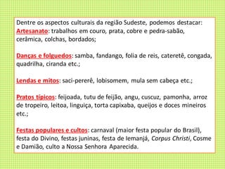 Dentre os aspectos culturais da região Sudeste, podemos destacar:
Artesanato: trabalhos em couro, prata, cobre e pedra-sabão,
cerâmica, colchas, bordados;
Danças e folguedos: samba, fandango, folia de reis, cateretê, congada,
quadrilha, ciranda etc.;
Lendas e mitos: saci-pererê, lobisomem, mula sem cabeça etc.;
Pratos típicos: feijoada, tutu de feijão, angu, cuscuz, pamonha, arroz
de tropeiro, leitoa, linguiça, torta capixaba, queijos e doces mineiros
etc.;
Festas populares e cultos: carnaval (maior festa popular do Brasil),
festa do Divino, festas juninas, festa de Iemanjá, Corpus Christi, Cosme
e Damião, culto a Nossa Senhora Aparecida.
 