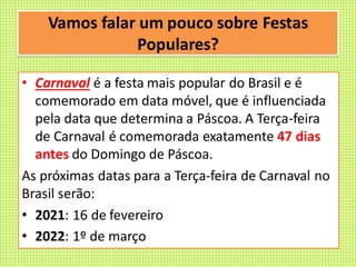 Vamos falar um pouco sobre Festas
Populares?
• Carnaval é a festa mais popular do Brasil e é
comemorado em data móvel, que é influenciada
pela data que determina a Páscoa. A Terça-feira
de Carnaval é comemorada exatamente 47 dias
antes do Domingo de Páscoa.
As próximas datas para a Terça-feira de Carnaval no
Brasil serão:
• 2021: 16 de fevereiro
• 2022: 1º de março
 