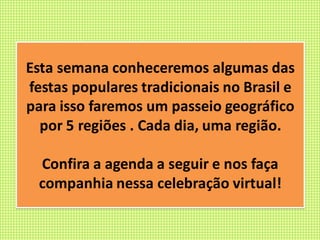 Esta semana conheceremos algumas das
festas populares tradicionais no Brasil e
para isso faremos um passeio geográfico
por 5 regiões . Cada dia, uma região.
Confira a agenda a seguir e nos faça
companhia nessa celebração virtual!
 