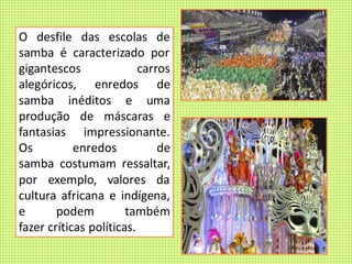 O desfile das escolas de
samba é caracterizado por
gigantescos carros
alegóricos, enredos de
samba inéditos e uma
produção de máscaras e
fantasias impressionante.
Os enredos de
samba costumam ressaltar,
por exemplo, valores da
cultura africana e indígena,
e podem também
fazer críticas políticas.
 