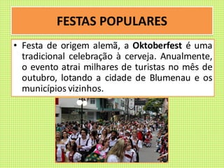 FESTAS POPULARES
• Festa de origem alemã, a Oktoberfest é uma
tradicional celebração à cerveja. Anualmente,
o evento atrai milhares de turistas no mês de
outubro, lotando a cidade de Blumenau e os
municípios vizinhos.
 
