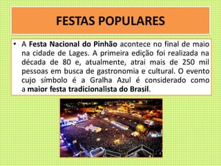 FESTAS POPULARES
• A Festa Nacional do Pinhão acontece no final de maio
na cidade de Lages. A primeira edição foi realizada na
década de 80 e, atualmente, atrai mais de 250 mil
pessoas em busca de gastronomia e cultural. O evento
cujo símbolo é a Gralha Azul é considerado como
a maior festa tradicionalista do Brasil.
 