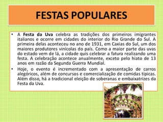 FESTAS POPULARES
• A Festa da Uva celebra as tradições dos primeiros imigrantes
italianos e ocorre em cidades do interior do Rio Grande do Sul. A
primeira delas aconteceu no ano de 1931, em Caxias do Sul, um dos
maiores produtores vinícolas do país. Como a maior parte das uvas
do estado vem de lá, a cidade quis celebrar a fatura realizando uma
festa. A celebração acontece anualmente, exceto pelo hiato de 13
anos em razão da Segunda Guerra Mundial.
• Hoje, o evento é incrementado com a apresentação de carros
alegóricos, além de concursos e comercialização de comidas típicas.
Além disso, há a tradicional eleição de soberanas e embaixatrizes da
Festa da Uva.
 
