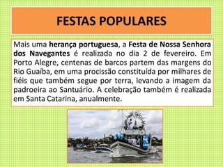 FESTAS POPULARES
Mais uma herança portuguesa, a Festa de Nossa Senhora
dos Navegantes é realizada no dia 2 de fevereiro. Em
Porto Alegre, centenas de barcos partem das margens do
Rio Guaíba, em uma procissão constituída por milhares de
fiéis que também segue por terra, levando a imagem da
padroeira ao Santuário. A celebração também é realizada
em Santa Catarina, anualmente.
 