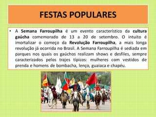 FESTAS POPULARES
• A Semana Farroupilha é um evento característico da cultura
gaúcha comemorado de 13 a 20 de setembro. O intuito é
imortalizar o começo da Revolução Farroupilha, a mais longa
revolução já ocorrida no Brasil. A Semana Farroupilha é sediada em
parques nos quais os gaúchos realizam shows e desfiles, sempre
caracterizados pelos trajes típicos: mulheres com vestidos de
prenda e homens de bombacha, lenço, guaiaca e chapéu.
 