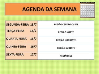 AGENDA DA SEMANA
SEGUNDA-FEIRA 13/7 REGIÃO CENTRO-OESTE
TERÇA-FEIRA 14/7 REGIÃO NORTE
QUARTA-FEIRA 15/7 REGIÃO NORDESTE
QUINTA-FEIRA 16/7 REGIÃO SUDESTE
SEXTA-FEIRA 17/7 REGIÃO SUL
 