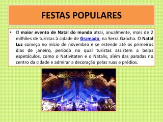 FESTAS POPULARES
• O maior evento de Natal do mundo atrai, anualmente, mais de 2
milhões de turistas à cidade de Gramado, na Serra Gaúcha. O Natal
Luz começa no início de novembro e se estende até os primeiros
dias de janeiro, período no qual turistas assistem a belos
espetáculos, como o Nativitaten e o Natalis, além das paradas no
centro da cidade e admirar a decoração pelas ruas e prédios.
 