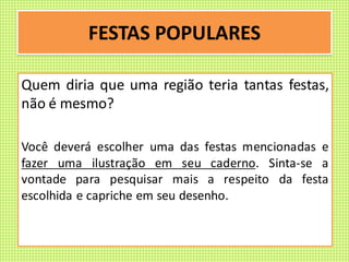 FESTAS POPULARES
Quem diria que uma região teria tantas festas,
não é mesmo?
Você deverá escolher uma das festas mencionadas e
fazer uma ilustração em seu caderno. Sinta-se a
vontade para pesquisar mais a respeito da festa
escolhida e capriche em seu desenho.
 
