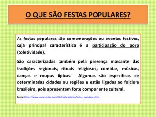 O QUE SÃO FESTAS POPULARES?
As festas populares são comemorações ou eventos festivos,
cuja principal característica é a participação do povo
(coletividade).
São caracterizadas também pela presença marcante das
tradições regionais, rituais religiosos, comidas, músicas,
danças e roupas típicas. Algumas são específicas de
determinadas cidades ou regiões e estão ligadas ao folclore
brasileiro, pois apresentam forte componente cultural.
Fonte: https://www.suapesquisa.com/folclorebrasileiro/festas_populares.htm
 