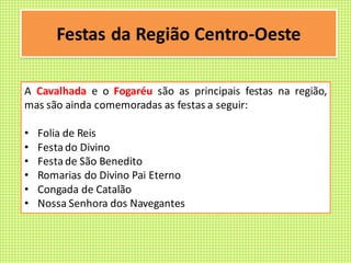 Festas da Região Centro-Oeste
A Cavalhada e o Fogaréu são as principais festas na região,
mas são ainda comemoradas as festas a seguir:
• Folia de Reis
• Festado Divino
• Festade São Benedito
• Romarias do Divino Pai Eterno
• Congada de Catalão
• Nossa Senhora dos Navegantes
 