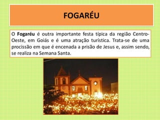 FOGARÉU
O Fogaréu é outra importante festa típica da região Centro-
Oeste, em Goiás e é uma atração turística. Trata-se de uma
procissão em que é encenada a prisão de Jesus e, assim sendo,
se realiza na Semana Santa.
 