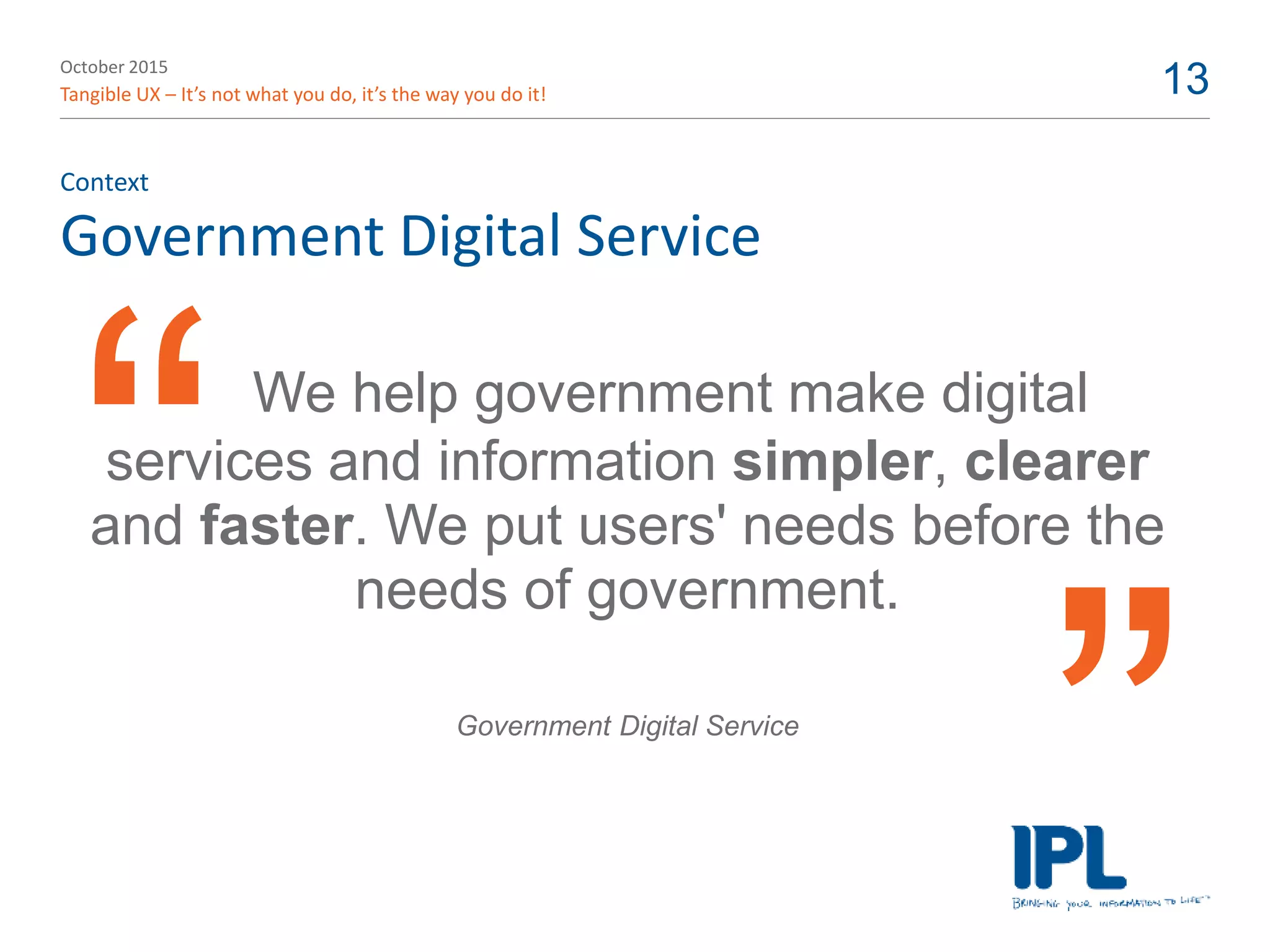 October 2015
Tangible UX – It’s not what you do, it’s the way you do it! 13
Government Digital Service
Context
We help government make digital
services and information simpler, clearer
and faster. We put users' needs before the
needs of government.
Government Digital Service
 