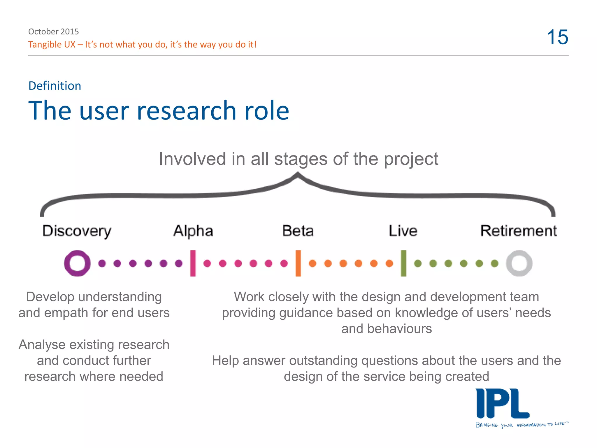 October 2015
Tangible UX – It’s not what you do, it’s the way you do it! 15
The user research role
Definition
Involved in all stages of the project
Develop understanding
and empath for end users
Analyse existing research
and conduct further
research where needed
Work closely with the design and development team
providing guidance based on knowledge of users’ needs
and behaviours
Help answer outstanding questions about the users and the
design of the service being created
 