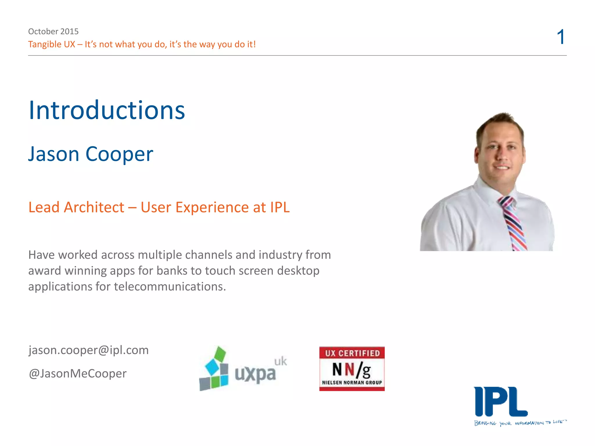 October 2015
Tangible UX – It’s not what you do, it’s the way you do it! 1
Introductions
Jason Cooper
Lead Architect – User Experience at IPL
Have worked across multiple channels and industry from
award winning apps for banks to touch screen desktop
applications for telecommunications.
jason.cooper@ipl.com
@JasonMeCooper
 
