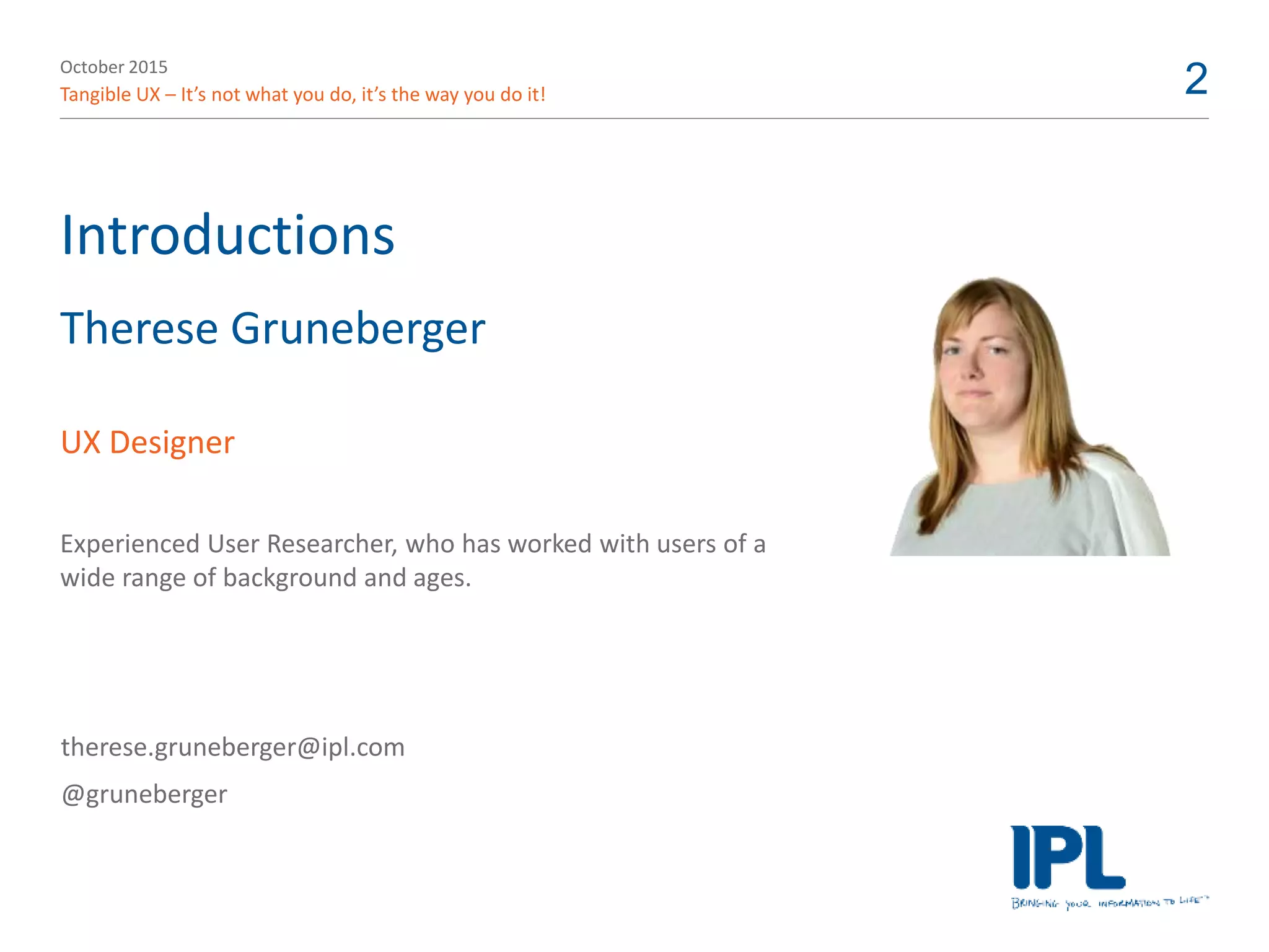 October 2015
Tangible UX – It’s not what you do, it’s the way you do it! 2
Introductions
Therese Gruneberger
UX Designer
Experienced User Researcher, who has worked with users of a
wide range of background and ages.
therese.gruneberger@ipl.com
@gruneberger
 