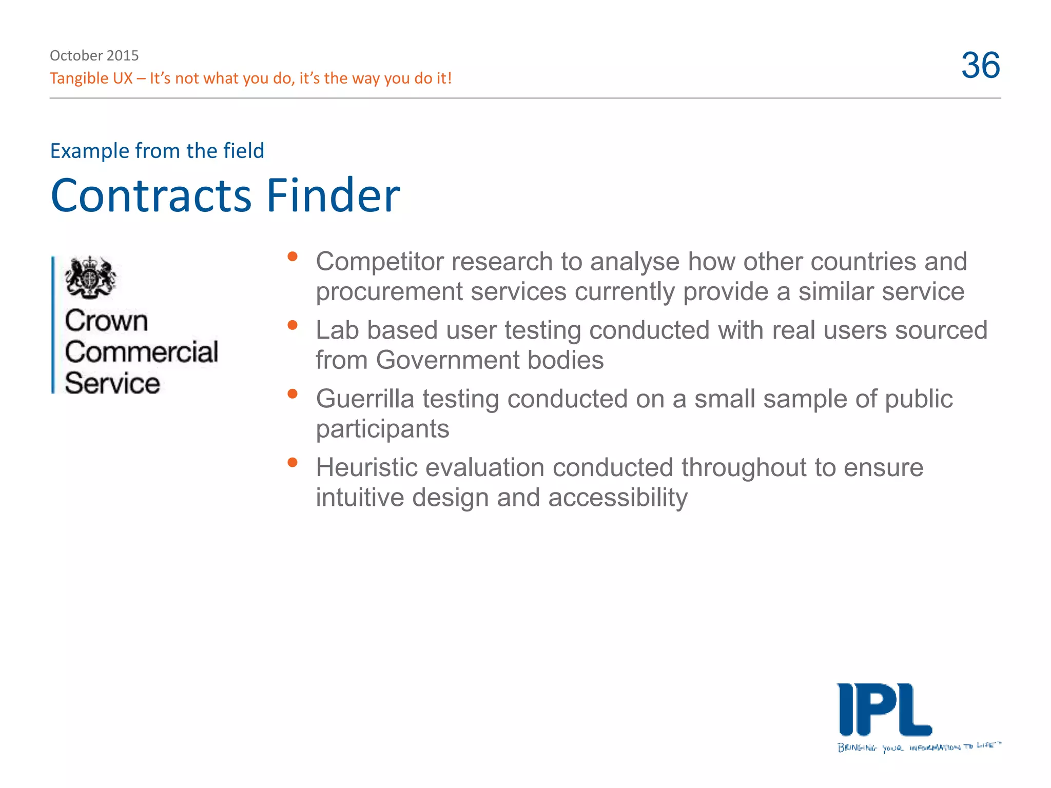 October 2015
Tangible UX – It’s not what you do, it’s the way you do it! 36
Contracts Finder
Example from the field
• Competitor research to analyse how other countries and
procurement services currently provide a similar service
• Lab based user testing conducted with real users sourced
from Government bodies
• Guerrilla testing conducted on a small sample of public
participants
• Heuristic evaluation conducted throughout to ensure
intuitive design and accessibility
 