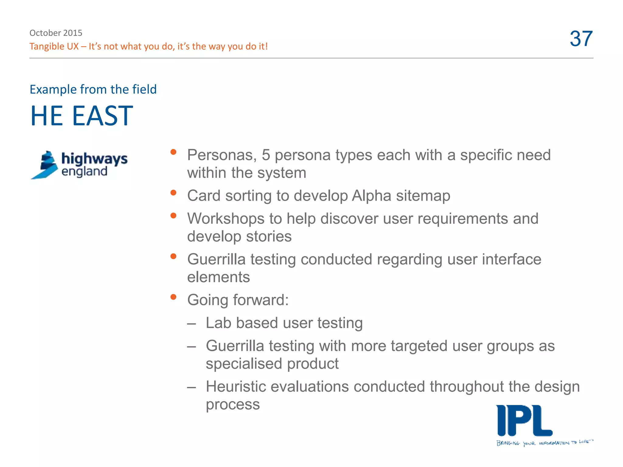 October 2015
Tangible UX – It’s not what you do, it’s the way you do it! 37
HE EAST
Example from the field
• Personas, 5 persona types each with a specific need
within the system
• Card sorting to develop Alpha sitemap
• Workshops to help discover user requirements and
develop stories
• Guerrilla testing conducted regarding user interface
elements
• Going forward:
– Lab based user testing
– Guerrilla testing with more targeted user groups as
specialised product
– Heuristic evaluations conducted throughout the design
process
 