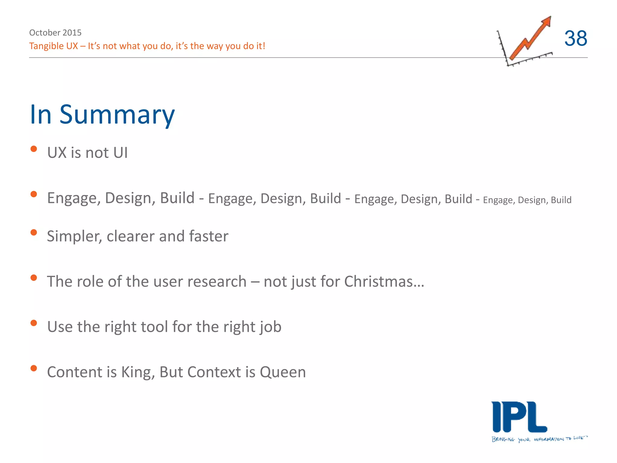 October 2015
Tangible UX – It’s not what you do, it’s the way you do it! 38
In Summary
• UX is not UI
• Engage, Design, Build - Engage, Design, Build - Engage, Design, Build - Engage, Design, Build
• Simpler, clearer and faster
• The role of the user research – not just for Christmas…
• Use the right tool for the right job
• Content is King, But Context is Queen
 