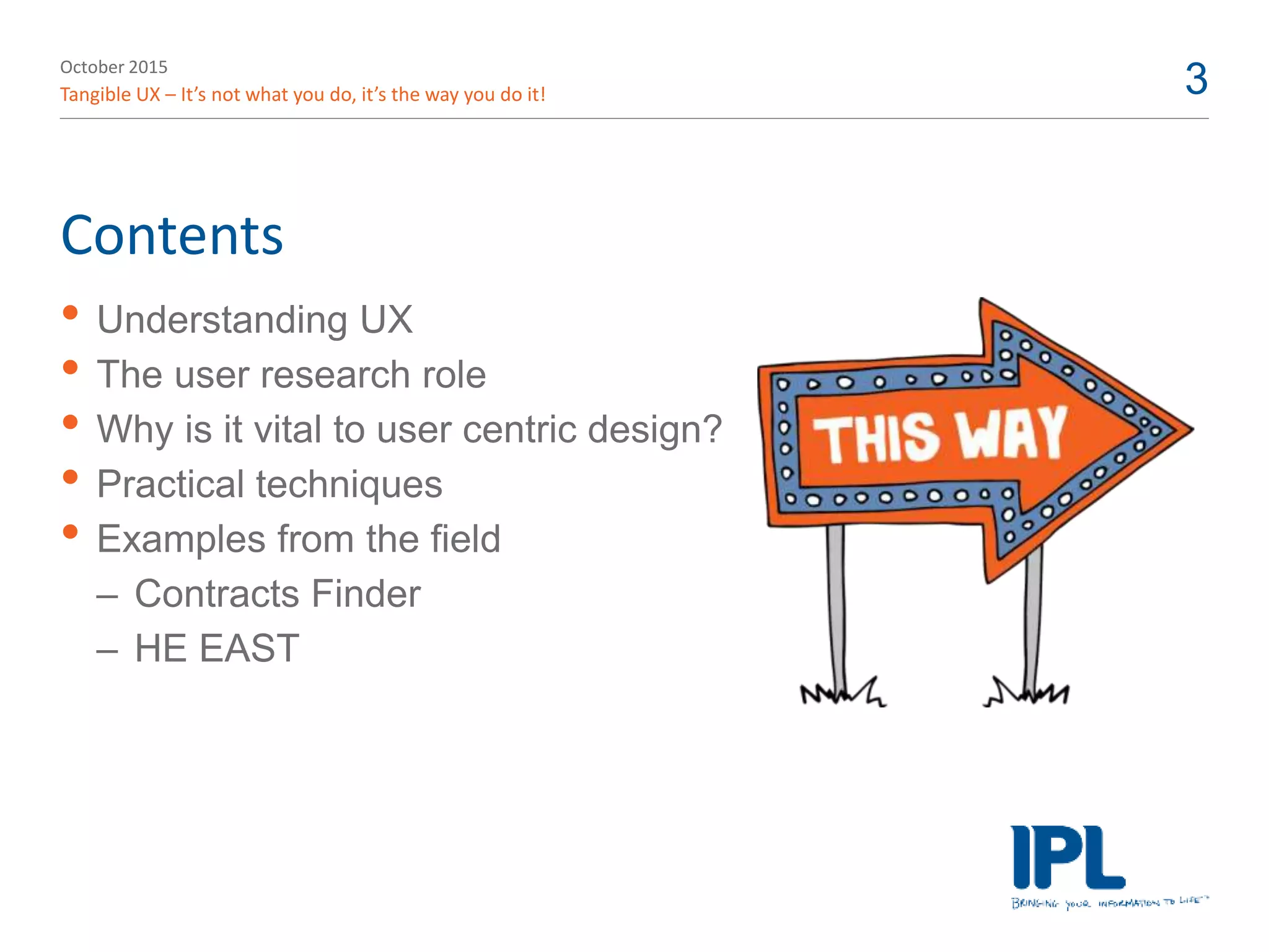 October 2015
Tangible UX – It’s not what you do, it’s the way you do it! 3
Contents
• Understanding UX
• The user research role
• Why is it vital to user centric design?
• Practical techniques
• Examples from the field
– Contracts Finder
– HE EAST
 
