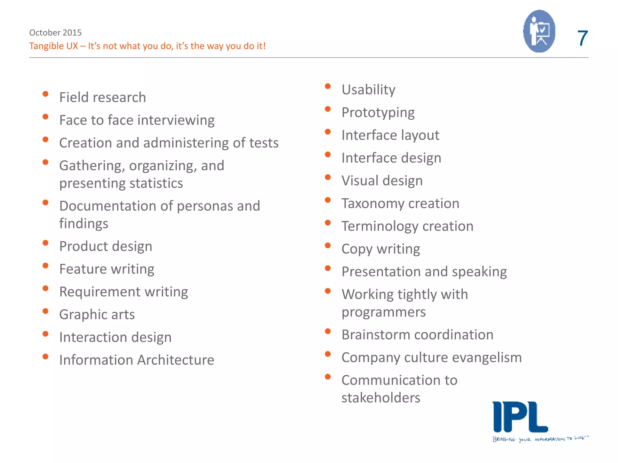 October 2015
Tangible UX – It’s not what you do, it’s the way you do it! 7
• Field research
• Face to face interviewing
• Creation and administering of tests
• Gathering, organizing, and
presenting statistics
• Documentation of personas and
findings
• Product design
• Feature writing
• Requirement writing
• Graphic arts
• Interaction design
• Information Architecture
• Usability
• Prototyping
• Interface layout
• Interface design
• Visual design
• Taxonomy creation
• Terminology creation
• Copy writing
• Presentation and speaking
• Working tightly with
programmers
• Brainstorm coordination
• Company culture evangelism
• Communication to
stakeholders
 