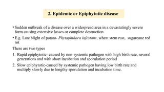 2. Epidemic or Epiphytotic disease
• Sudden outbreak of a disease over a widespread area in a devastatingly severe
form causing extensive losses or complete destruction.
• E.g. Late blight of potato- Phytophthora infestans, wheat stem rust, sugarcane red
rot
There are two types
1. Rapid epiphytotic- caused by non-systemic pathogen with high birth rate, several
generations and with short incubation and sporulation period
2. Slow epiphytotic-caused by systemic pathogen having low birth rate and
multiply slowly due to lengthy sporulation and incubation time.
 
