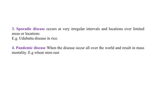 3. Sporadic disease occurs at very irregular intervals and locations over limited
areas or locations
E.g. Udubatta disease in rice.
4. Pandemic disease When the disease occur all over the world and result in mass
mortality. E.g wheat stem rust
 