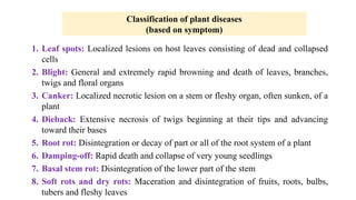 1. Leaf spots: Localized lesions on host leaves consisting of dead and collapsed
cells
2. Blight: General and extremely rapid browning and death of leaves, branches,
twigs and floral organs
3. Canker: Localized necrotic lesion on a stem or fleshy organ, often sunken, of a
plant
4. Dieback: Extensive necrosis of twigs beginning at their tips and advancing
toward their bases
5. Root rot: Disintegration or decay of part or all of the root system of a plant
6. Damping-off: Rapid death and collapse of very young seedlings
7. Basal stem rot: Disintegration of the lower part of the stem
8. Soft rots and dry rots: Maceration and disintegration of fruits, roots, bulbs,
tubers and fleshy leaves
Classification of plant diseases
(based on symptom)
 