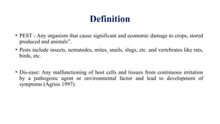 Definition
• PEST - Any organism that cause significant and economic damage to crops, stored
produced and animals”.
• Pests include insects, nematodes, mites, snails, slugs, etc. and vertebrates like rats,
birds, etc.
• Dis-ease: Any malfunctioning of host cells and tissues from continuous irritation
by a pathogenic agent or environmental factor and lead to development of
symptoms (Agrios 1997).
 