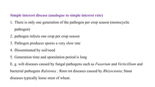 Simple interest disease (analogue to simple interest rate)
1. There is only one generation of the pathogen per crop season (monocyclic
pathogen)
2. pathogen infects one crop per crop season
3. Pathogen produces spores a very slow rate
4. Disseminated by soil/seed
5. Generation time and sporulation period is long
E. g. wilt diseases caused by fungal pathogens such as Fusarium and Verticillium and
bacterial pathogens Ralstonia ; Root rot diseases caused by Rhizoctonia; Smut
diseases typically loose smut of wheat.
 