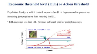 Economic threshold level (ETL) or Action threshold
Population density at which control measure should be implemented to prevent an
increasing pest population from reaching the EIL.
• ETL is always less than EIL. Provides sufficient time for control measures.
 
