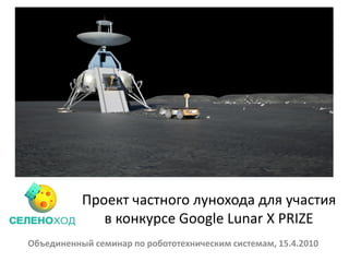 Проект частного лунохода для участия
              в конкурсе Google Lunar X PRIZE
Объединенный семинар по робототехническим системам, 15.4.2010
 